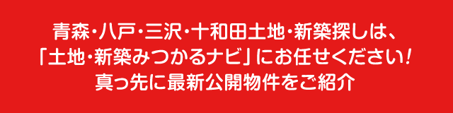 八戸・三沢・十和田土地・新築探しは、「土地・新築みつかるナビ」にお任せください！真っ先に最新公開物件をご紹介