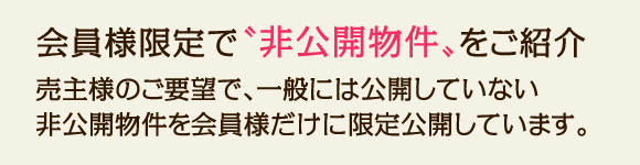 会員様限定で"非公開物件"をご紹介。売主様のご要望で、一般には公開していない非公開物件を会員様だけに限定公開しています。