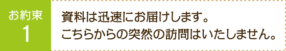 お約束1：資料は迅速にお届けします。こちらからの突然の訪問はいたしません。