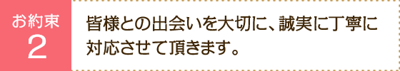 お約束2：皆様との出会いを大切に、誠実に丁寧に対応させて頂きます。