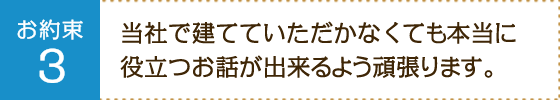 お約束3：当社で建てていただかなくても本当に役立つお話が出来るよう頑張ります。