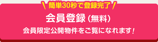 簡単30秒で登録完了 会員登録（無料）会員限定公開物件をご覧になれます！