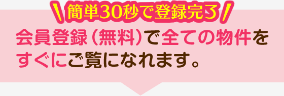 簡単30秒で登録完了 会員登録（無料）で全ての物件をすぐにご覧になれます。