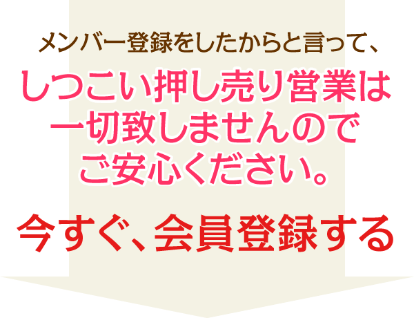 メンバー登録をしたからと言って、しつこい押し売り営業は一切致しませんのでご安心ください。今すぐ、会員登録する