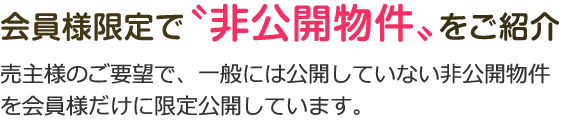 会員様限定で〝非公開物件〟をご紹介。売主様のご要望で、一般には公開していない非公開物件を会員様だけに限定公開しています。