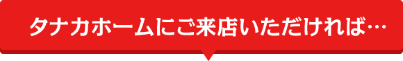 タナカホームにご来店いただければ…